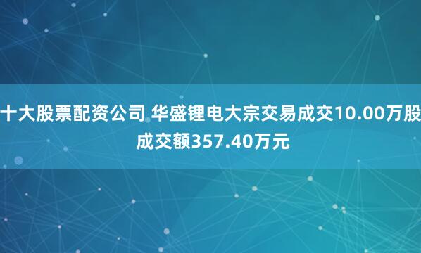 十大股票配资公司 华盛锂电大宗交易成交10.00万股 成交额357.40万元