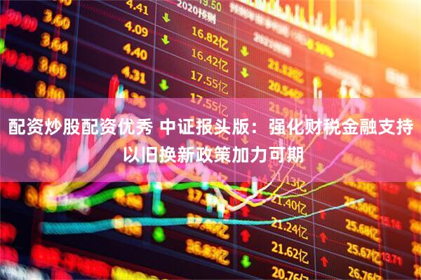 配资炒股配资优秀 中证报头版：强化财税金融支持 以旧换新政策加力可期
