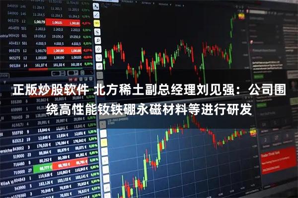 正版炒股软件 北方稀土副总经理刘见强：公司围绕高性能钕铁硼永磁材料等进行研发