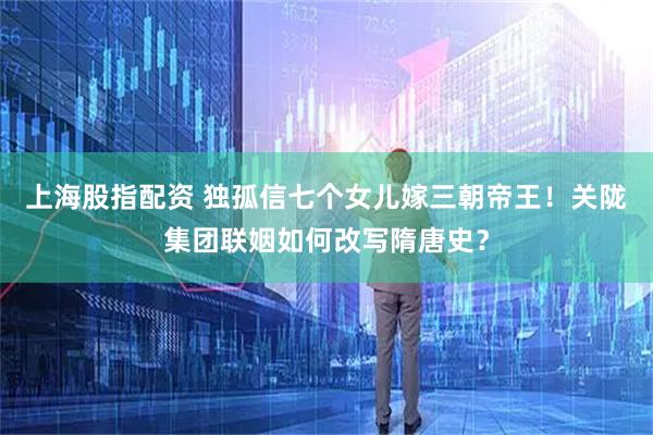 上海股指配资 独孤信七个女儿嫁三朝帝王!关陇集团联姻如何改写隋唐史?