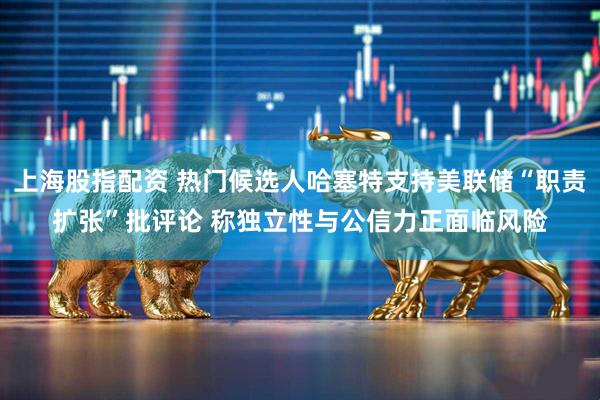 上海股指配资 热门候选人哈塞特支持美联储“职责扩张”批评论 称独立性与公信力正面临风险