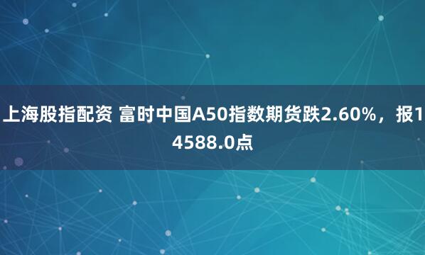 上海股指配资 富时中国A50指数期货跌2.60%，报14588.0点