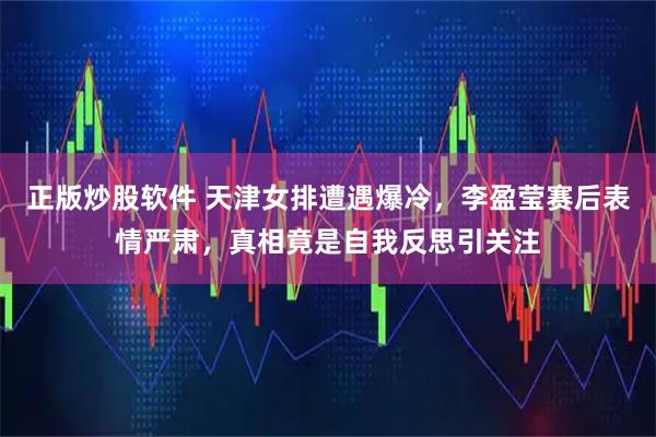 正版炒股软件 天津女排遭遇爆冷，李盈莹赛后表情严肃，真相竟是自我反思引关注