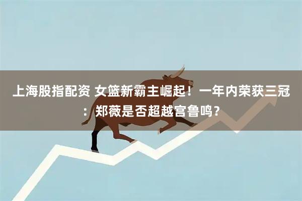 上海股指配资 女篮新霸主崛起！一年内荣获三冠：郑薇是否超越宫鲁鸣？