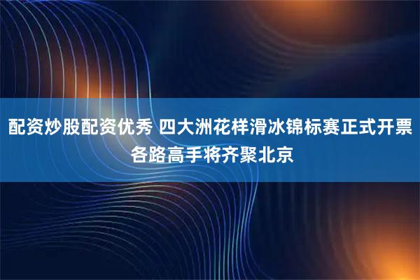 配资炒股配资优秀 四大洲花样滑冰锦标赛正式开票 各路高手将齐聚北京