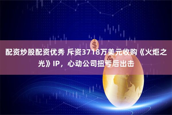 配资炒股配资优秀 斥资3718万美元收购《火炬之光》IP，心动公司扭亏后出击