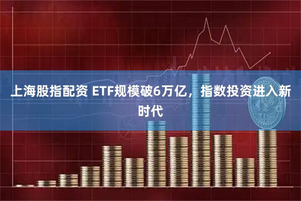 上海股指配资 ETF规模破6万亿，指数投资进入新时代
