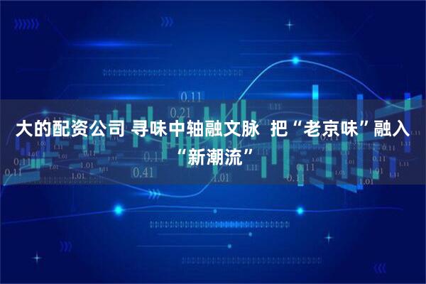 大的配资公司 寻味中轴融文脉  把“老京味”融入“新潮流”