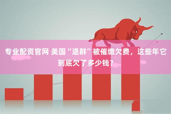专业配资官网 美国“退群”被催缴欠费，这些年它到底欠了多少钱？