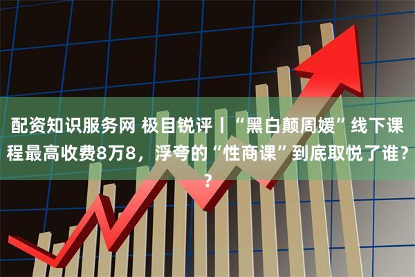 配资知识服务网 极目锐评丨“黑白颠周媛”线下课程最高收费8万8，浮夸的“性商课”到底取悦了谁？