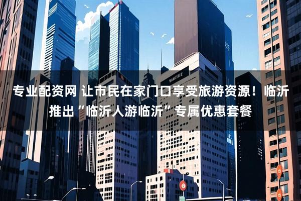 专业配资网 让市民在家门口享受旅游资源！临沂推出“临沂人游临沂”专属优惠套餐