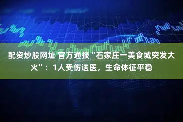 配资炒股网址 官方通报“石家庄一美食城突发大火”：1人受伤送医，生命体征平稳