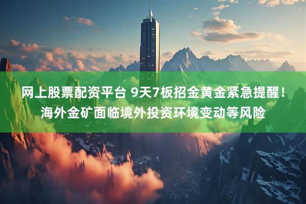 网上股票配资平台 9天7板招金黄金紧急提醒！海外金矿面临境外投资环境变动等风险