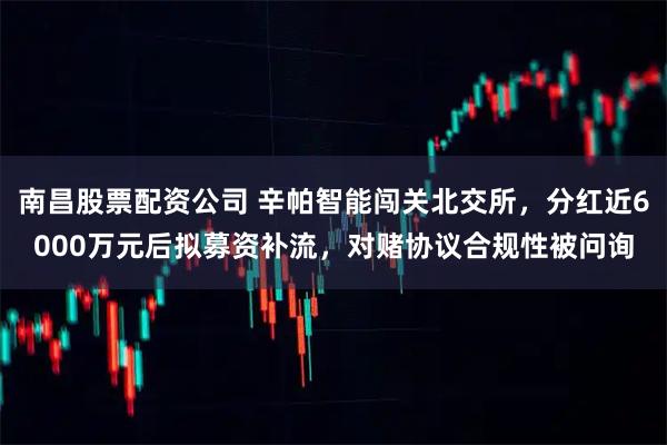 南昌股票配资公司 辛帕智能闯关北交所，分红近6000万元后拟募资补流，对赌协议合规性被问询