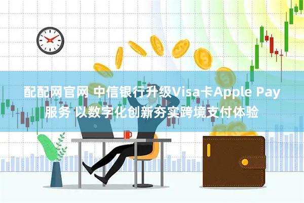 配配网官网 中信银行升级Visa卡Apple Pay服务 以数字化创新夯实跨境支付体验