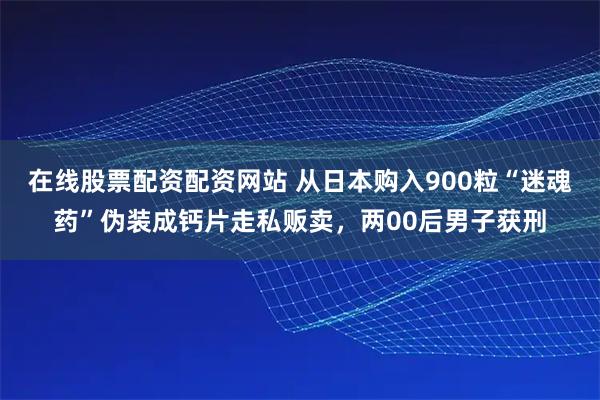 在线股票配资配资网站 从日本购入900粒“迷魂药”伪装成钙片走私贩卖，两00后男子获刑
