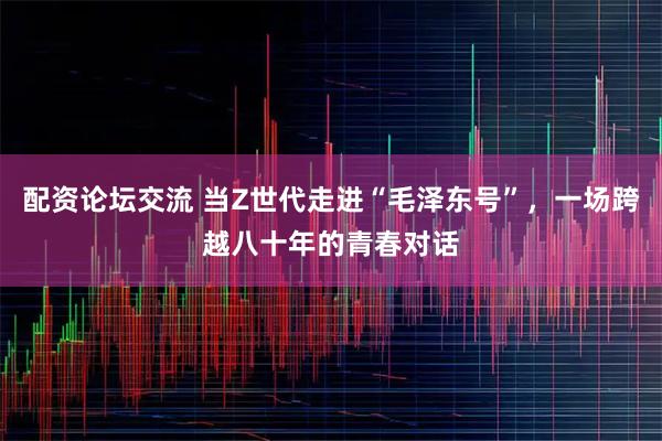 配资论坛交流 当Z世代走进“毛泽东号”，一场跨越八十年的青春对话