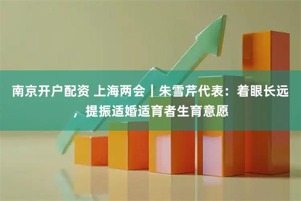 南京开户配资 上海两会｜朱雪芹代表：着眼长远，提振适婚适育者生育意愿