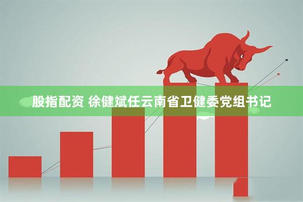 股指配资 徐健斌任云南省卫健委党组书记