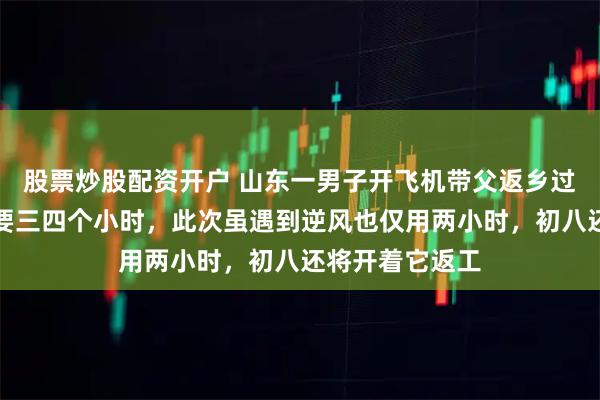 股票炒股配资开户 山东一男子开飞机带父返乡过年：以往开车要三四个小时，此次虽遇到逆风也仅用两小时，初八还将开着它返工