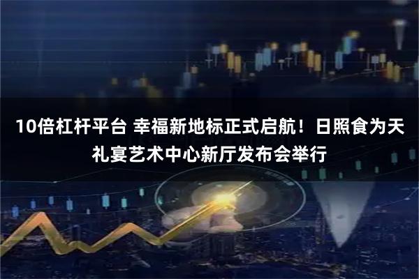 10倍杠杆平台 幸福新地标正式启航！日照食为天礼宴艺术中心新厅发布会举行