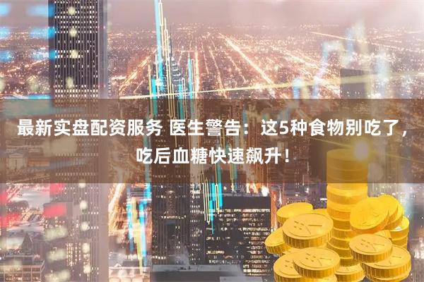 最新实盘配资服务 医生警告：这5种食物别吃了，吃后血糖快速飙升！
