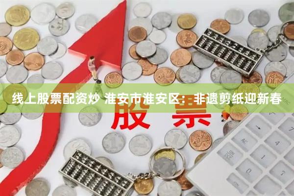 线上股票配资炒 淮安市淮安区：非遗剪纸迎新春