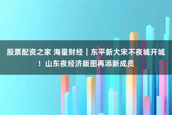 股票配资之家 海量财经｜东平新大宋不夜城开城！山东夜经济版图再添新成员