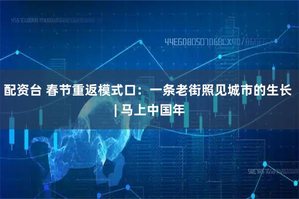 配资台 春节重返模式口：一条老街照见城市的生长 | 马上中国年