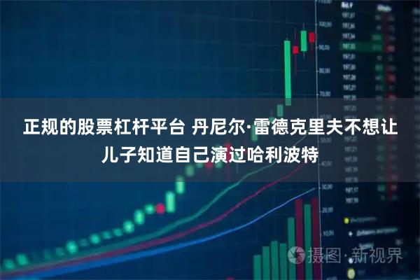 正规的股票杠杆平台 丹尼尔·雷德克里夫不想让儿子知道自己演过哈利波特