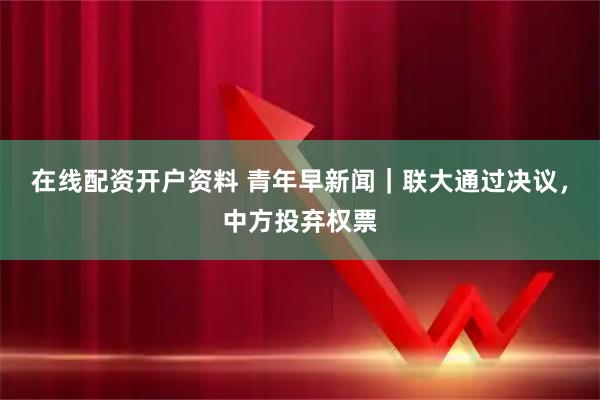 在线配资开户资料 青年早新闻｜联大通过决议，中方投弃权票