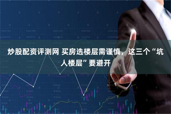 炒股配资评测网 买房选楼层需谨慎，这三个“坑人楼层”要避开