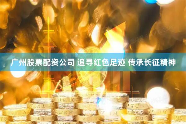 广州股票配资公司 追寻红色足迹 传承长征精神
