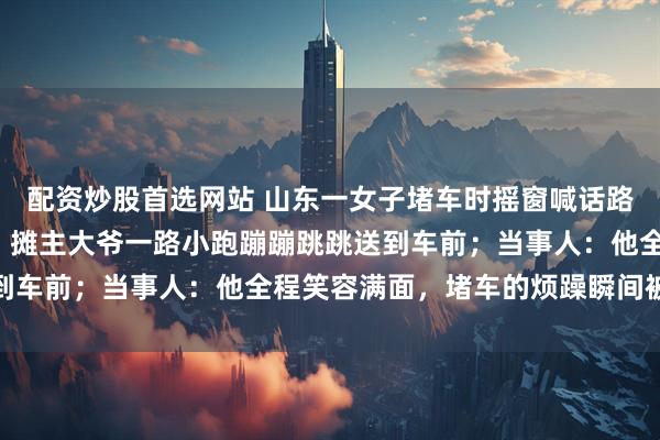 配资炒股首选网站 山东一女子堵车时摇窗喊话路边摊主购买5元砂糖橘，摊主大爷一路小跑蹦蹦跳跳送到车前；当事人：他全程笑容满面，堵车的烦躁瞬间被治愈