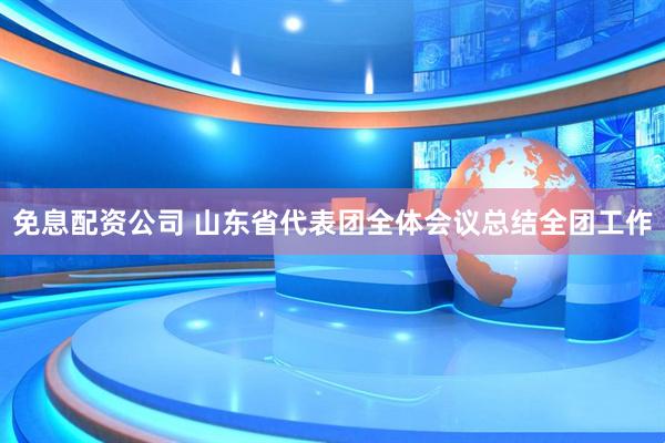 免息配资公司 山东省代表团全体会议总结全团工作