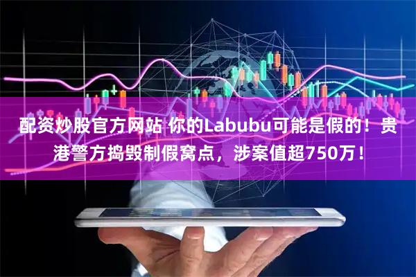 配资炒股官方网站 你的Labubu可能是假的！贵港警方捣毁制假窝点，涉案值超750万！