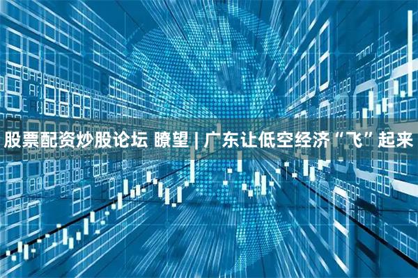 股票配资炒股论坛 瞭望 | 广东让低空经济“飞”起来
