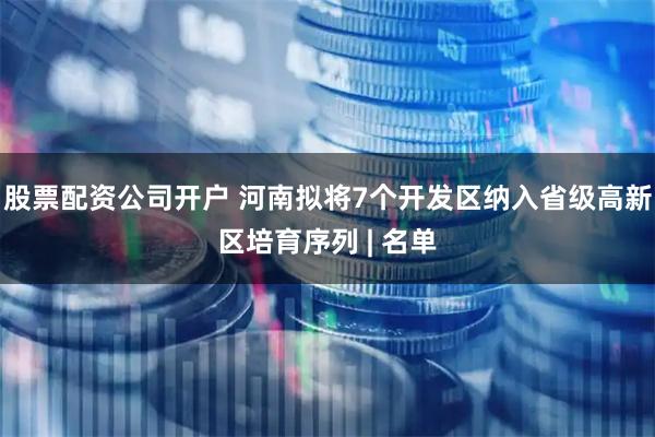 股票配资公司开户 河南拟将7个开发区纳入省级高新区培育序列 | 名单