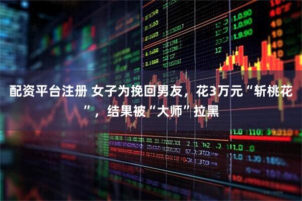 配资平台注册 女子为挽回男友，花3万元“斩桃花”，结果被“大师”拉黑