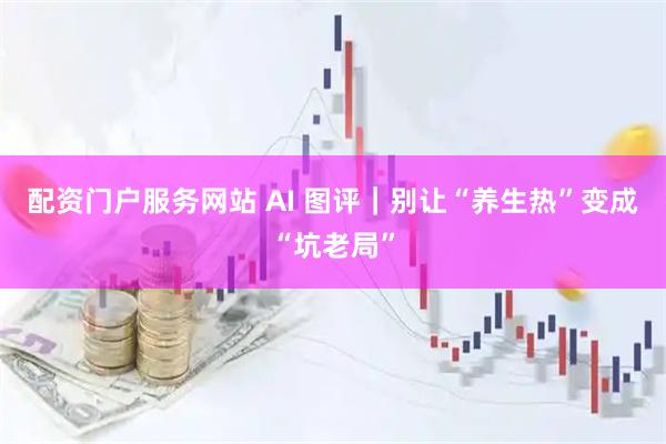配资门户服务网站 AI 图评｜别让“养生热”变成“坑老局”