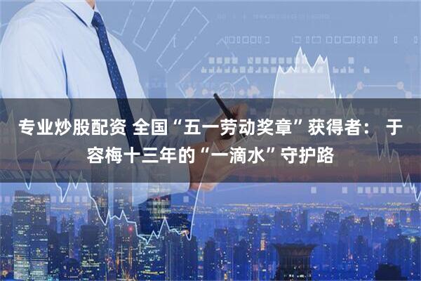 专业炒股配资 全国“五一劳动奖章”获得者： 于容梅十三年的“一滴水”守护路