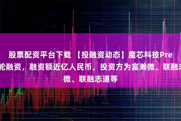 股票配资平台下载 【投融资动态】魔芯科技Pre-A++轮融资，融资额近亿人民币，投资方为富瀚微、联融志道等