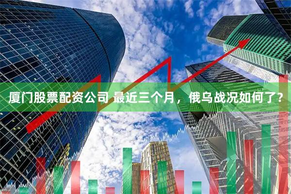 厦门股票配资公司 最近三个月，俄乌战况如何了？
