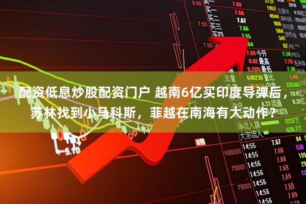 配资低息炒股配资门户 越南6亿买印度导弹后，苏林找到小马科斯，菲越在南海有大动作？