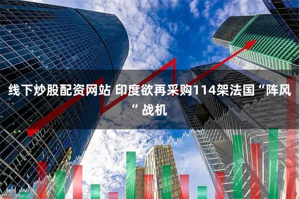 线下炒股配资网站 印度欲再采购114架法国“阵风”战机