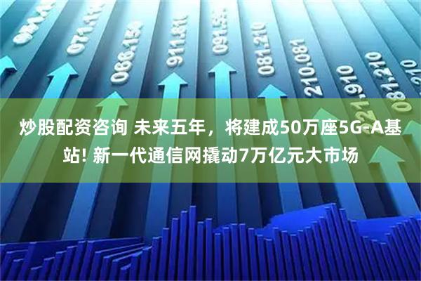 炒股配资咨询 未来五年，将建成50万座5G-A基站! 新一代通信网撬动7万亿元大市场